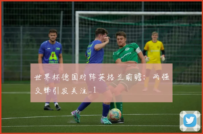 世界杯德国对阵英格兰前瞻:两强交锋引发关注_1