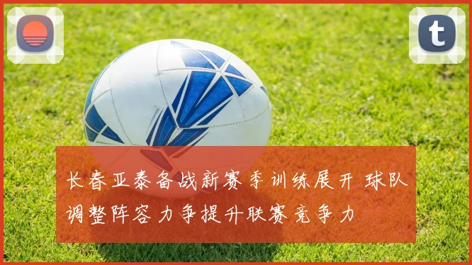长春亚泰备战新赛季训练展开 球队调整阵容力争提升联赛竞争力
