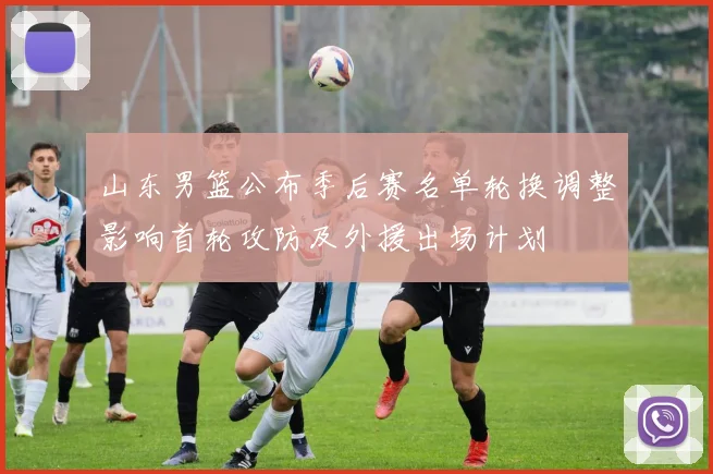 山东男篮公布季后赛名单轮换调整影响首轮攻防及外援出场计划