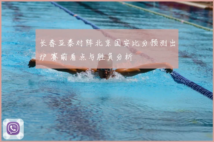 长春亚泰对阵北京国安比分预测出炉 赛前看点与胜负分析