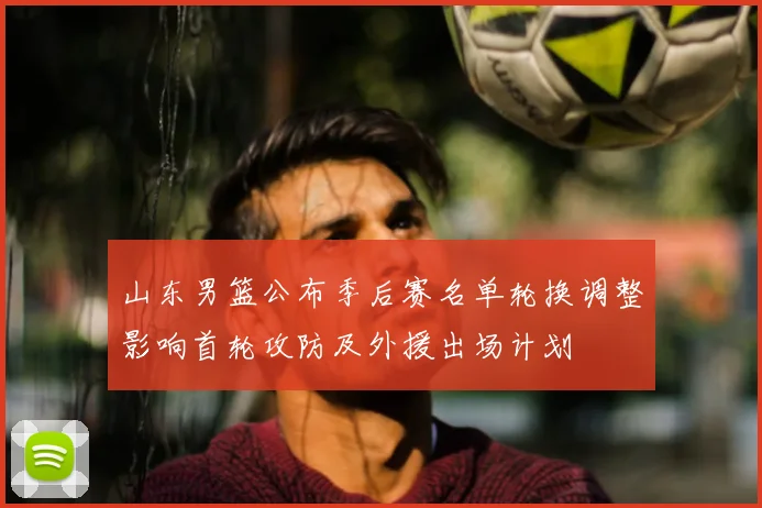 山东男篮公布季后赛名单轮换调整影响首轮攻防及外援出场计划